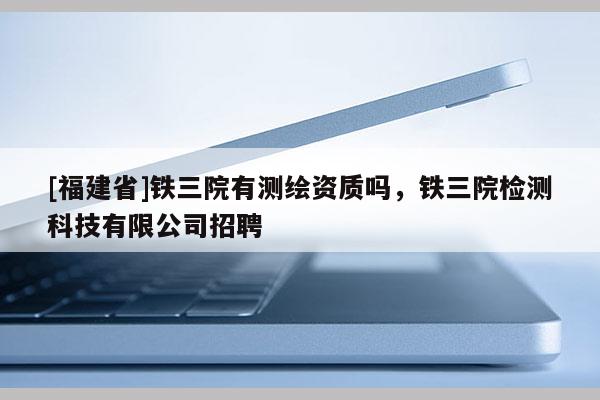 [福建省]铁三院有测绘资质吗，铁三院检测科技有限公司招聘
