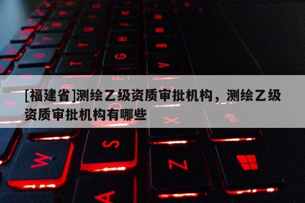[福建省]测绘乙级资质审批机构，测绘乙级资质审批机构有哪些