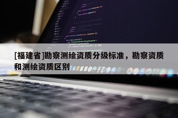 [福建省]勘察测绘资质分级标准，勘察资质和测绘资质区别