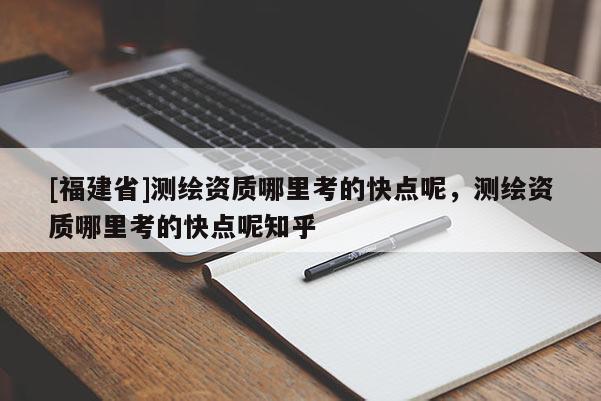 [福建省]测绘资质哪里考的快点呢，测绘资质哪里考的快点呢知乎