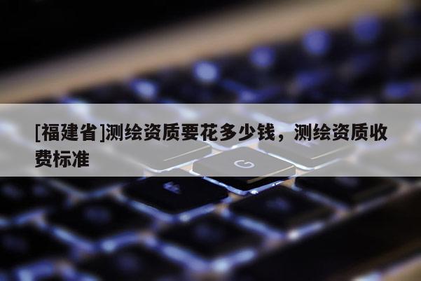 [福建省]测绘资质要花多少钱，测绘资质收费标准