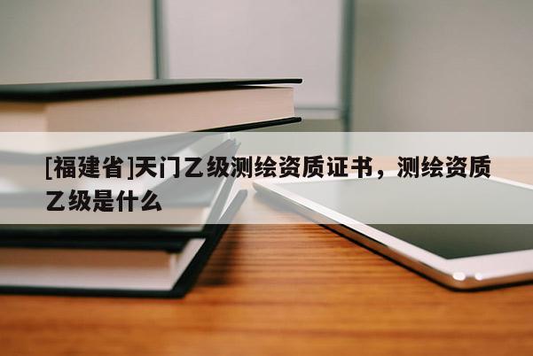 [福建省]天门乙级测绘资质证书，测绘资质乙级是什么