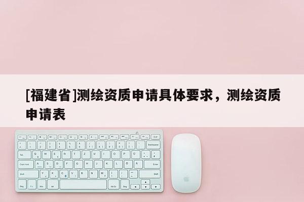 [福建省]测绘资质申请具体要求，测绘资质申请表