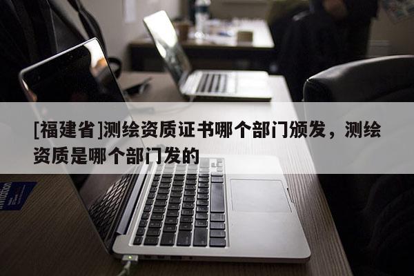 [福建省]测绘资质证书哪个部门颁发，测绘资质是哪个部门发的