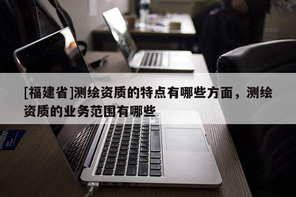 [福建省]测绘资质的特点有哪些方面，测绘资质的业务范围有哪些