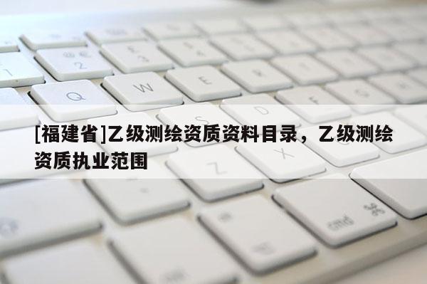 [福建省]乙级测绘资质资料目录，乙级测绘资质执业范围