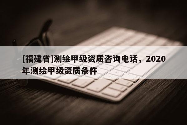 [福建省]测绘甲级资质咨询电话，2020年测绘甲级资质条件