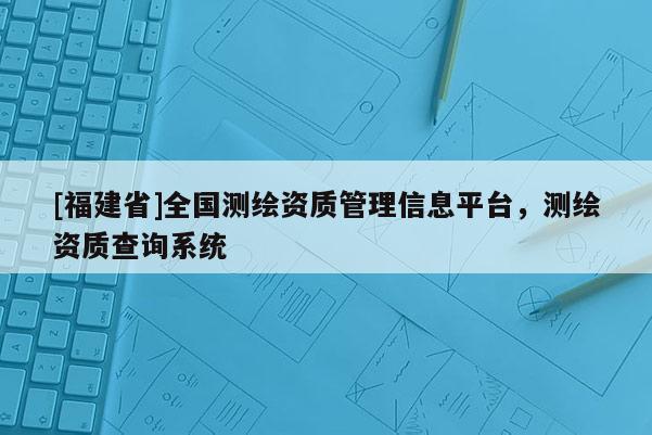 [福建省]全国测绘资质管理信息平台，测绘资质查询系统