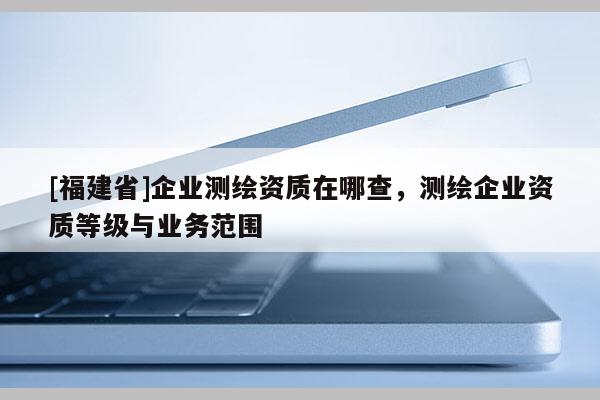 [福建省]企业测绘资质在哪查，测绘企业资质等级与业务范围