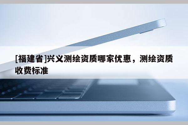 [福建省]兴义测绘资质哪家优惠，测绘资质收费标准