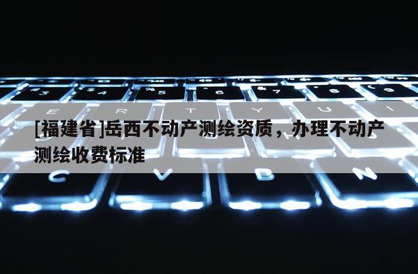 [福建省]岳西不动产测绘资质，办理不动产测绘收费标准