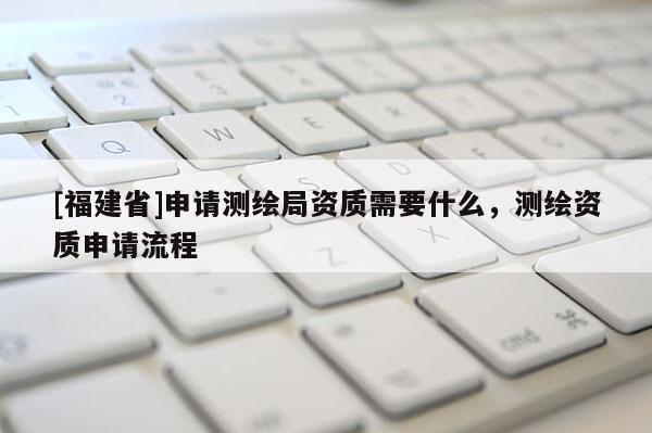 [福建省]申请测绘局资质需要什么，测绘资质申请流程