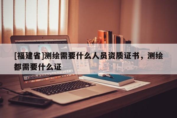 [福建省]测绘需要什么人员资质证书，测绘都需要什么证