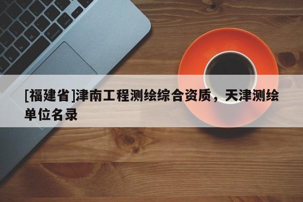 [福建省]津南工程测绘综合资质，天津测绘单位名录