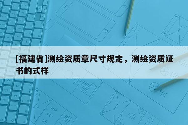 [福建省]测绘资质章尺寸规定，测绘资质证书的式样