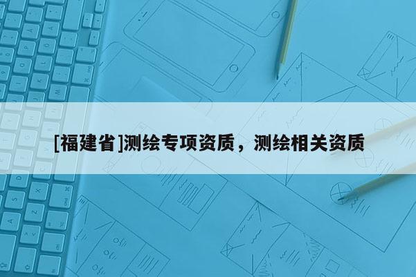 [福建省]测绘专项资质，测绘相关资质