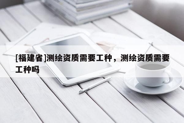[福建省]测绘资质需要工种，测绘资质需要工种吗