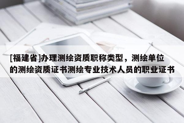 [福建省]办理测绘资质职称类型，测绘单位的测绘资质证书测绘专业技术人员的职业证书
