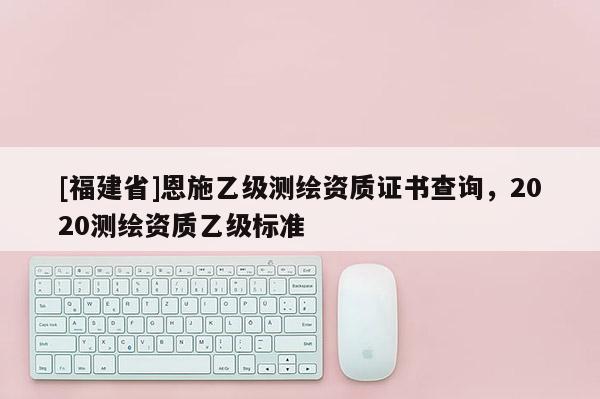 [福建省]恩施乙级测绘资质证书查询，2020测绘资质乙级标准