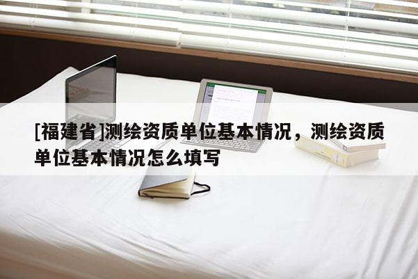 [福建省]测绘资质单位基本情况，测绘资质单位基本情况怎么填写