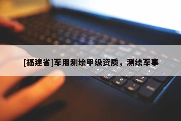 [福建省]军用测绘甲级资质，测绘军事