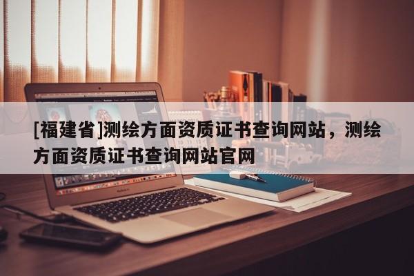 [福建省]测绘方面资质证书查询网站，测绘方面资质证书查询网站官网
