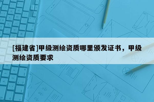 [福建省]甲级测绘资质哪里颁发证书，甲级测绘资质要求