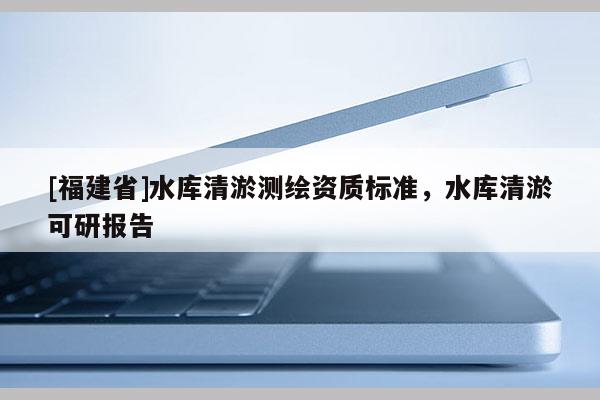 [福建省]水库清淤测绘资质标准，水库清淤可研报告