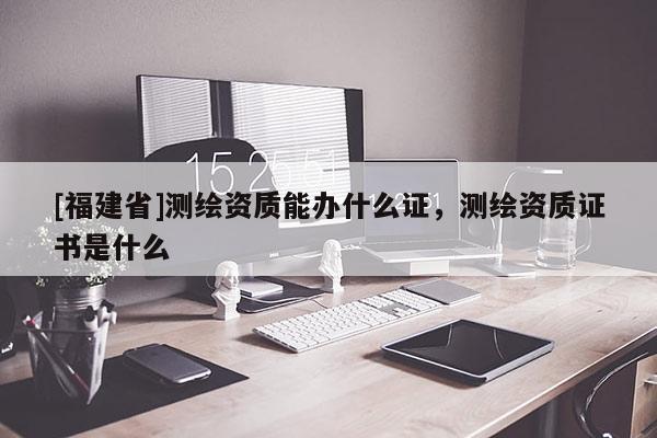 [福建省]测绘资质能办什么证，测绘资质证书是什么