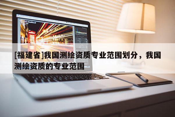 [福建省]我国测绘资质专业范围划分，我国测绘资质的专业范围