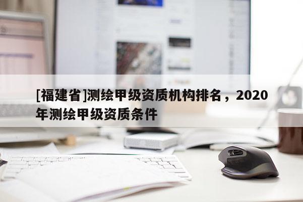 [福建省]测绘甲级资质机构排名，2020年测绘甲级资质条件