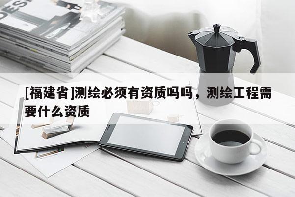 [福建省]测绘必须有资质吗吗，测绘工程需要什么资质