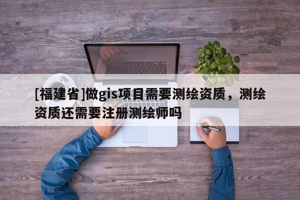 [福建省]做gis项目需要测绘资质，测绘资质还需要注册测绘师吗