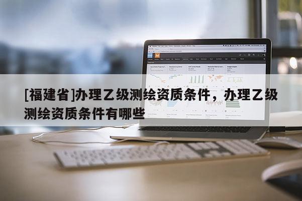 [福建省]办理乙级测绘资质条件，办理乙级测绘资质条件有哪些