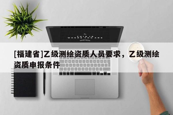 [福建省]乙级测绘资质人员要求，乙级测绘资质申报条件