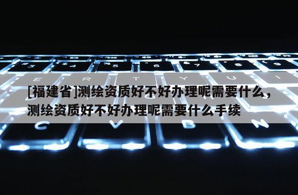 [福建省]测绘资质好不好办理呢需要什么，测绘资质好不好办理呢需要什么手续