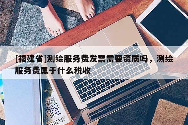 [福建省]测绘服务费发票需要资质吗，测绘服务费属于什么税收