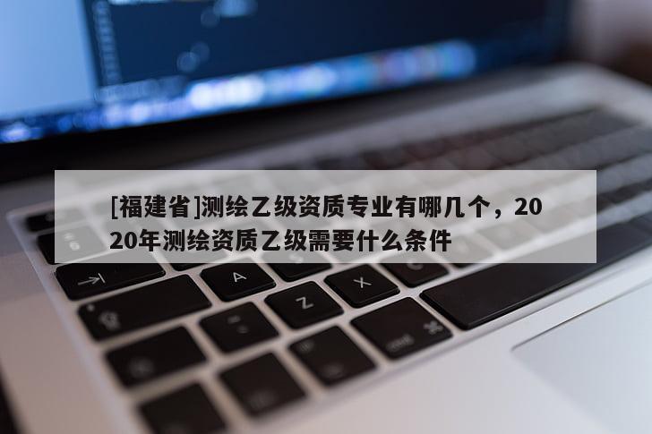 [福建省]测绘乙级资质专业有哪几个，2020年测绘资质乙级需要什么条件