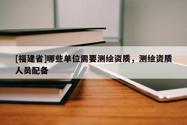 [福建省]哪些单位需要测绘资质，测绘资质人员配备