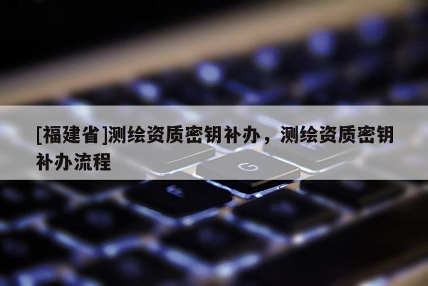 [福建省]测绘资质密钥补办，测绘资质密钥补办流程