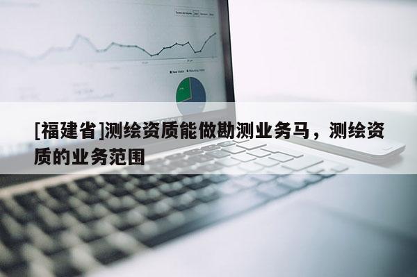 [福建省]测绘资质能做勘测业务马，测绘资质的业务范围