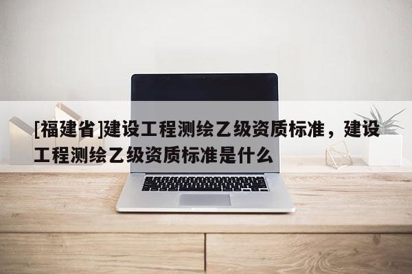 [福建省]建设工程测绘乙级资质标准，建设工程测绘乙级资质标准是什么