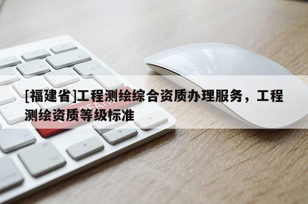 [福建省]工程测绘综合资质办理服务，工程测绘资质等级标准