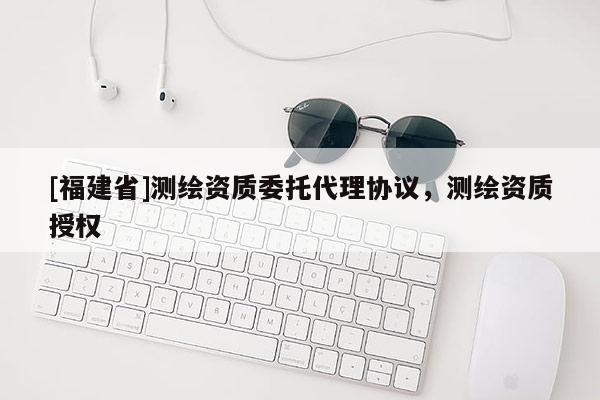 [福建省]测绘资质委托代理协议，测绘资质授权