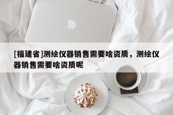 [福建省]测绘仪器销售需要啥资质，测绘仪器销售需要啥资质呢
