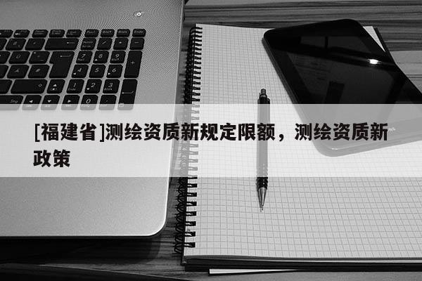 [福建省]测绘资质新规定限额，测绘资质新政策