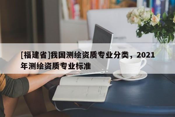 [福建省]我国测绘资质专业分类，2021年测绘资质专业标准