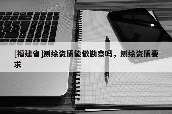 [福建省]测绘资质能做勘察吗，测绘资质要求