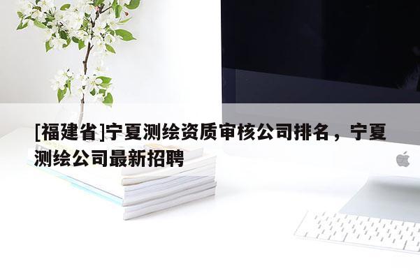 [福建省]宁夏测绘资质审核公司排名，宁夏测绘公司最新招聘