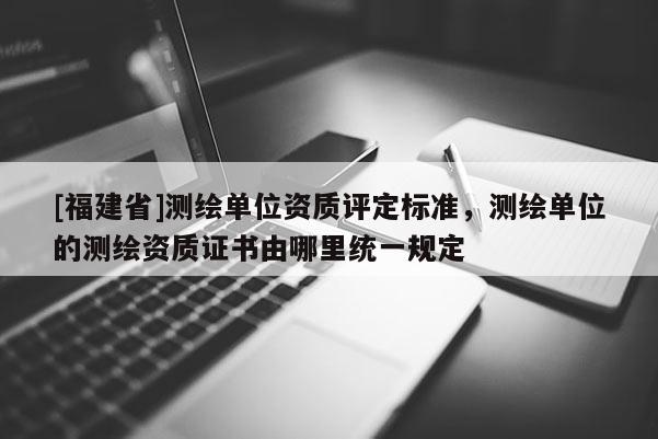 [福建省]测绘单位资质评定标准，测绘单位的测绘资质证书由哪里统一规定